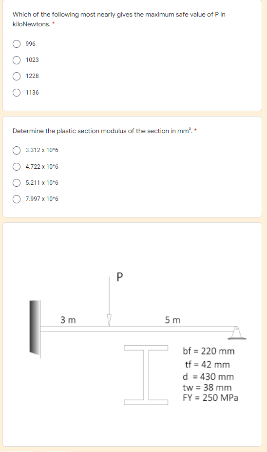 Which of the following most nearly gives the maximum safe value of P in
kiloNewtons. *
996
1023
1228
1136
Determine the plastic section modulus of the section in mm'. *
3.312 x 10°6
4.722 x 10*6
5.211 x 10*6
7.997 x 10*6
P
3 m
5 m
bf = 220 mm
tf = 42 mm
d = 430 mm
tw = 38 mm
FY = 250 MPa
