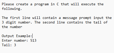 Please create a program in C that will execute the
following.
The first line will contain a message prompt input the
3 digit number. The second line contains the tail of
the number
Output Example:
Enter number: 513
Tail: 3
