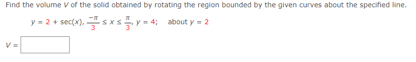 Find the volume V of the solid obtained by rotating the region bounded by the given curves about the specified line.
about y = 2
V =
TU
y = 2 + sec(x),≤ x ≤
x ≤ —, y = 4;