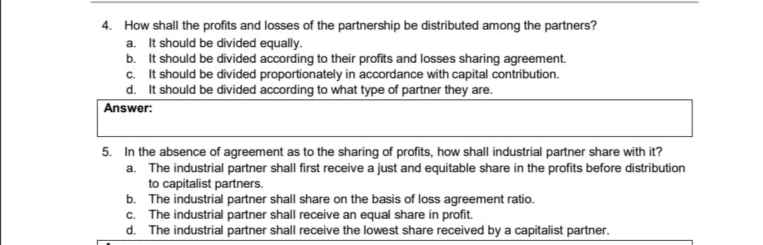 4. How shall the profits and losses of the partnership be distributed among the partners?
a. It should be divided equally.
b. It should be divided according to their profits and losses sharing agreement.
It should be divided proportionately in accordance with capital contribution.
d. It should be divided according to what type of partner they are.
C.
Answer:
5. In the absence of agreement as to the sharing of profits, how shall industrial partner share with it?
a. The industrial partner shall first receive a just and equitable share in the profits before distribution
to capitalist partners.
b. The industrial partner shall share on the basis of loss agreement ratio.
c. The industrial partner shall receive an equal share in profit.
d. The industrial partner shall receive the lowest share received by a capitalist partner.
