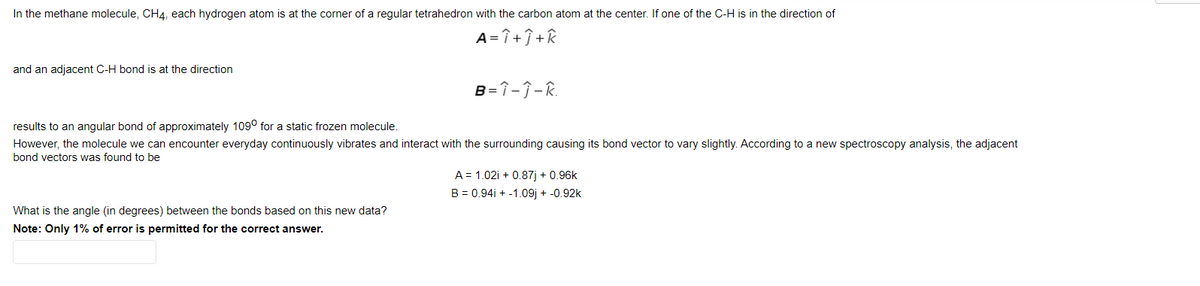 In the methane molecule, CH4, each hydrogen atom is at the corner of a regular tetrahedron with the carbon atom at the center. If one of the C-H is in the direction of
A=î+î +k
and an adjacent C-H bond is at the direction
B=î-ĵ-R.
results to an angular bond of approximately 109° for a static frozen molecule.
However, the molecule we can encounter everyday continuously vibrates and interact with the surrounding causing its bond vector to vary slightly. According to a new spectroscopy analysis, the adjacent
bond vectors was found to be
A = 1.02i + 0.87j + 0.96k
B = 0.94i + -1.09j + -0.92k
What is the angle (in degrees) between the bonds based on this new data?
Note: Only 1% of error is permitted for the correct answer.
