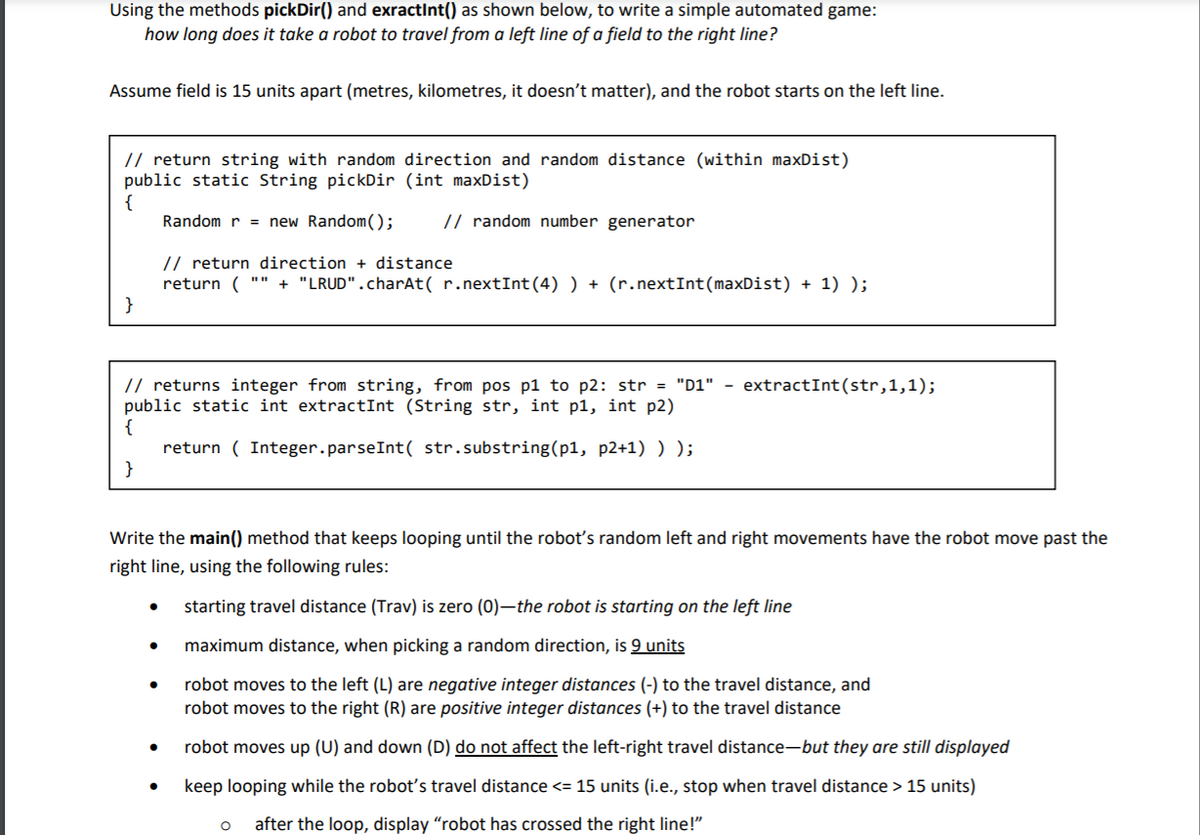 Using the methods pickDir() and exractInt() as shown below, to write a simple automated game:
how long does it take a robot to travel from a left line of a field to the right line?
Assume field is 15 units apart (metres, kilometres, it doesn't matter), and the robot starts on the left line.
// return string with random direction and random distance (within maxDist)
public static String pickDir (int maxDist)
{
Random r = new Random();
// random number generator
// return direction + distance
return ( "" + "LRUD".charAt( r.nextInt(4) ) + (r.nextInt(maxDist) + 1) );
}
// returns integer from string, from pos p1 to p2: str = "D1" -
public static int extractInt (String str, int p1, int p2)
{
return ( Integer.parseInt( str.substring(p1, p2+1) ) );
}
extractInt(str,1,1);
Write the main() method that keeps looping until the roboť's random left and right movements have the robot move past the
right line, using the following rules:
starting travel distance (Trav) is zero (0)–the robot is starting on the left line
maximum distance, when picking a random direction, is 9 units
robot moves to the left (L) are negative integer distances (-) to the travel distance, and
robot moves to the right (R) are positive integer distances (+) to the travel distance
robot moves up (U) and down (D) do not affect the left-right travel distance-but they are still displayed
keep looping while the robot's travel distance <= 15 units (i.e., stop when travel distance > 15 units)
after the loop, display "robot has crossed the right line!"
