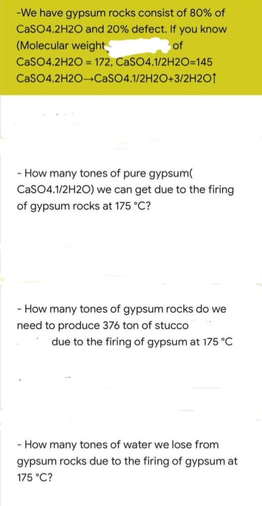 -We have gypsum rocks consist of 80% of
CaSO4.2H2O and 20% defect. If you know
(Molecular weight
of
CaSO4.2H2O = 172,
CaSO4.1/2H2O=145
CaSO4.2H2O CaSO4.1/2H2O+3/2H2O1
- How many tones of pure gypsum(
CaSO4.1/2H2O) we can get due to the firing
of gypsum rocks at 175 °C?
- How many tones of gypsum rocks do we
need to produce 376 ton of stucco
due to the firing of gypsum at 175 °C
- How many tones of water we lose from
gypsum rocks due to the firing of gypsum at
175 °C?