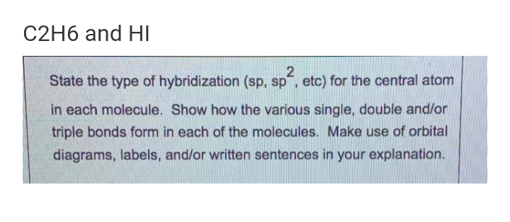 C2H6 and HI
State the type of hybridization (sp, sp", etc) for the central atom
in each molecule. Show how the various single, double and/or
triple bonds form in each of the molecules. Make use of orbital
diagrams, labels, and/or written sentences in your explanation.
