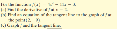 For the function f(x) = 4x² – 11x – 3:
(a) Find the derivative of f at x = 2.
(b) Find an equation of the tangent line to the graph of f at
the point (2, –9).
(c) Graph fand the tangent line.
%3D
