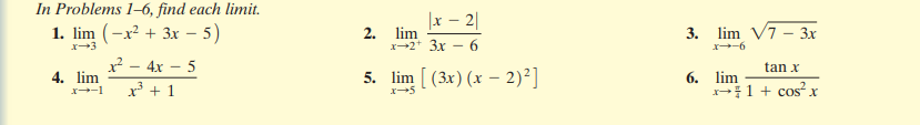 In Problems 1–6, find each limit.
1. lim (-x² + 3x – 5)
x - 2|
2. lim
x-2* 3x - 6
3. lim V7 - Зх
-6
x? - 4x – 5
tan x
4. lim
5. lim [ (3x) (x – 2)²]
6. lim
1 + cos? x
x³ + 1
