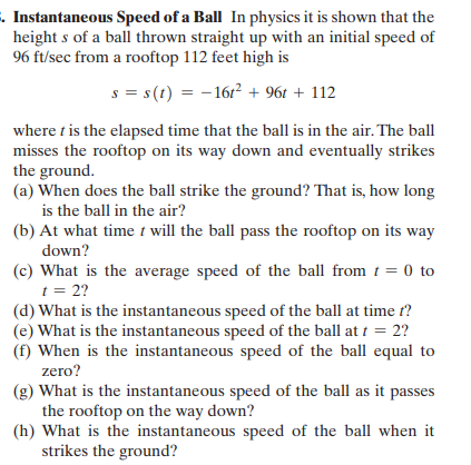 . Instantaneous Speed of a Ball In physics it is shown that the
height s of a ball thrown straight up with an initial speed of
96 ft/sec from a rooftop 112 feet high is
s = s(t) = - 16r² + 96t + 112
where t is the elapsed time that the ball is in the air. The ball
misses the rooftop on its way down and eventually strikes
the ground.
(a) When does the ball strike the ground? That is, how long
is the ball in the air?
(b) At what time t will the ball pass the rooftop on its way
down?
(c) What is the average speed of the ball from t = 0 to
t = 2?
(d) What is the instantaneous speed of the ball at time t?
(e) What is the instantaneous speed of the ball at t = 2?
(f) When is the instantaneous speed of the ball equal to
zero?
(g) What is the instantaneous speed of the ball as it passes
the rooftop on the way down?
(h) What is the instantaneous speed of the ball when it
strikes the ground?
