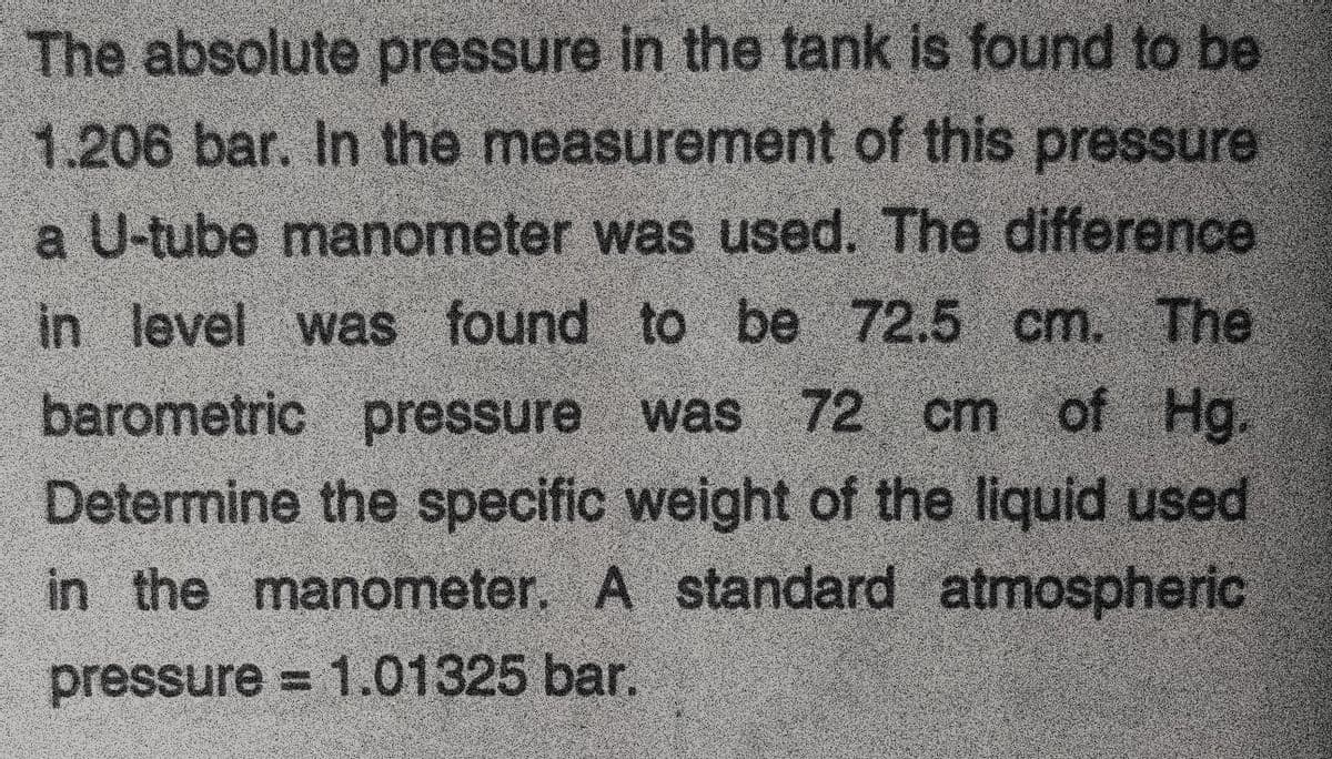 The absolute pressure in the tank is found to be
1.206 bar. In the measurement of this pressure
a U-tube manometer was used. The difference
in level was found to be 72,5 cm. The
barometric pressure was 72 cm of
Determine the specific weight of the liquid used
in the manometer. A standard atmospheric
pressure = 1.01325 bar.
