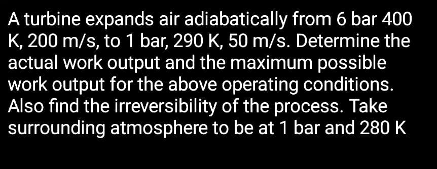 A turbine expands air adiabatically from 6 bar 400
K, 200 m/s, to 1 bar, 290 K, 50 m/s. Determine the
actual work output and the maximum possible
work output for the above operating conditions.
Also find the irreversibility of the process. Take
surrounding atmosphere to be at 1 bar and 280 K
