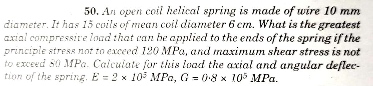 50. An open coil helical spring is made of wire 10 mm
diameter. It has 15 coils of mean coil diameter 6 cm. What is the greatest
axial compressive load that can be applied to the ends of the spring if the
principle stress not to exceed 120 MPa, and maximum shear stress is not
to exceed 80 MPa. Calculate for this load the axial and angular deflec-
tion of the spring. E = 2 x 105 MPa, G = 0•8 × 105 MPa.
