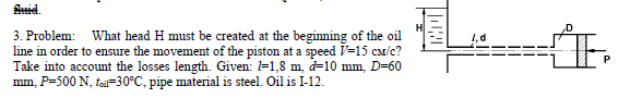 Aid.
3. Problem: What head H must be created at the beginning of the oil
line in order to ensure the movement of the piston at a speed V=15 cM/c?
Take into account the losses length. Given: =1,8 m, d=10 mm, D=60
mm, P=500 N, tea=30°C, pipe material is steel. Oil is I-12.
P

