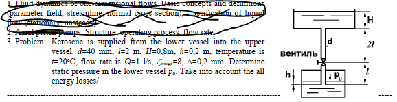 mencional flows Baereconcepts and demm
parameter field, streamline nomal sees section)resification of liquid
T stafioa
Rumps Stuctureoperating process flow rate.
3. Problem: Kerosene is supplied from the lower vessel into the upper
21
vessel. d=40 mm, l=2 m, H=0,8m, h=0,2 m, temperature is
=20°C, flow rate is Q=1 l's, Gre=8, A=0,2 mm. Determine
static pressure in the lower vessel po. Take into account the all
energy losses/
вентиль
P.
