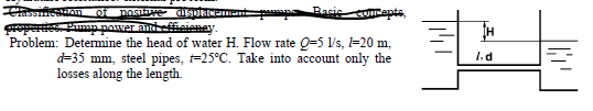 Classmentuon of
Sreperes. Pumn nower ant
Problem: Determine the head of water H. Flow rate Q=5 Vs, =20 m,
d=35 mm, steel pipes, =25°C. Take into account only the
losses along the length.
posifre d EIN
Basic
COcents
TH
1. d
