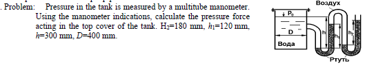 Воздух
. Problem: Pressure in the tank is measured by a multitube manometer.
Using the manometer indications, calculate the pressure force
acting in the top cover of the tank. H=180 mm, hi=120 mm,
h=300 mm, D=400 mm.
+ P.
D
Вода
Ртуть
