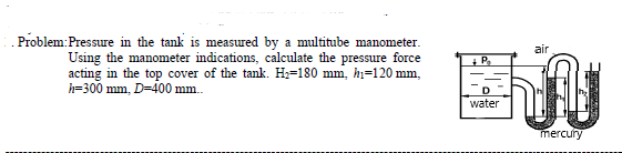 Problem:Pressure in the tank is measured by a multitube manometer.
air
Using the manometer indications, calculate the pressure force
acting in the top cover of the tank. Hz=180 mm, hi=120 mm,
h=300 mm, D=400 mm.
+ P.
water
mercury
