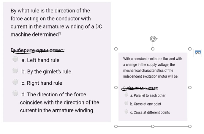 By what rule is the direction of the
force acting on the conductor with
current in the armature winding of a DC
machine determined?
Выберите один ответ:
With a constant excitation flux and with
a. Left hand rule
a change in the supply voltage, the
b. By the gimlet's rule
mechanical characteristics of the
independent excitation motor will be:
c. Right hand rule
d. The direction of the force
a. Parallel to each other
coincides with the direction of the
b. Cross at one point
current in the armature winding
c. Cross at different points
