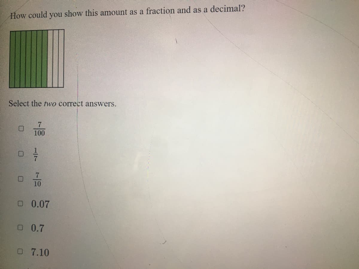 How could you show this amount as a fraction and as a decimal?
Select the two correct answers.
7
100
7.
10
O 0.07
O 0.7
O 7.10
