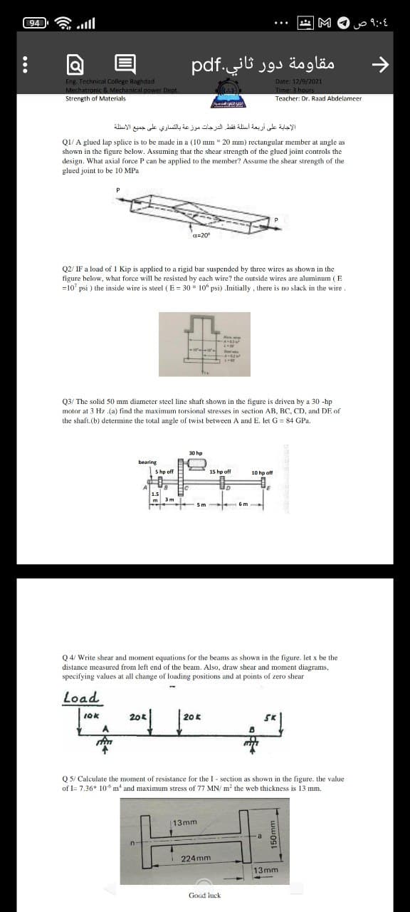 94
.ll
M
目
مقاومة دور ثاني.pdf
Eng. Technical College Baghdad
Mechatronic & Mechanical power Dept.
Strength of Materials
Date: 12/9/2021
Time: 3 hours
Teacher: Dr. Raad Abdelameer
الإجابة على أربعة أسئلة فقط. الدرجات موزعة بالتساري على جميع الأسئلة
Q1/ A glued lap splice is to be made in a (10 mm * 20 mm) rectangular member at angle as
shown in the figure below. Assuming that the shear strength of the glued joint controls the
design. What axial force P can be applied to the member? Assume the shear strength of the
glued joint to be 10 MPa.
a=20°
Q2/ IF a load of 1 Kip is applied to a rigid bar suspended by three wires as shown in the
figure below, what force will be resisted by each wire? the outside wires are aluminum ( E
=10' psi ) the inside wire is steel (E = 30 * 10° psi) Initially , there is no slack in the wire.
Alus ie
Q3/ The solid 50 mm diameter steel line shaft shown in the figure is driven by a 30 -hp
motor at 3 Hz (a) find the maximum torsional stresses in section AB, BC, CD, and DE of
the shaft.(b) determine the total angle of twist between A and E. let G = 84 GPa.
30 hp
bearing
Shp off
15 hp off
10 hp off
1.5
3m
m
6m
Q 4/ Write shear and moment equations for the beams as shown in the figure. let x be the
distance measured from left end of the beam. Also, draw shear and moment diagrams,
specifying values at all change of loading positions and at points of zero shear
Load
IOK
20k
20 K
SK
A.
Q 5/ Calculate the moment of resistance for the I - section as shown in the figure. the value
of I= 7.36* 10* m* and maximum stress of 77 MN/ m² the web thickness is 13 mm.
13mm
224 mm
13mm
Good luck
