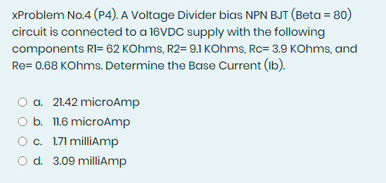 XProblem No.4 (P4). A Voltage Divider bias NPN BJT (Beta = 80)
circuit is connected to a 16VDC supply with the following
components RI= 62 KOhms, R2= 9.1 KOhms, Rc= 3.9 KOhms, and
Re= 0.68 KOhms. Determine the Base Current (Ib).
a. 21.42 microAmp
O b. 11.6 microAmp
O c. 1.71 milliAmp
O d. 3.09 millAmp
