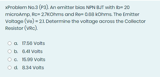 XProblem No.3 (P3). An emitter bias NPN BJT with Ib= 20
microAmp, Rc= 2.7KOhms and Re= 0.68 kOhms. The Emitter
Voltage (Ve) = 2.1. Determine the voltage across the Collector
Resistor (VRc).
O a. 17.56 Volts
O b. 6.41 Volts
O c. 15.99 Volts
O d. 8.34 Volts
