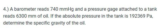 4.) A barometer reads 740 mmHg and a pressure gage attached to a tank
reads 6300 mm of oil. If the absolute pressure in the tank is 192369 Pa,
determine the specific gravity of the oil.