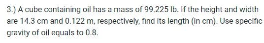 3.) A cube containing oil has a mass of 99.225 lb. If the height and width
are 14.3 cm and 0.122 m, respectively, find its length (in cm). Use specific
gravity of oil equals to 0.8.