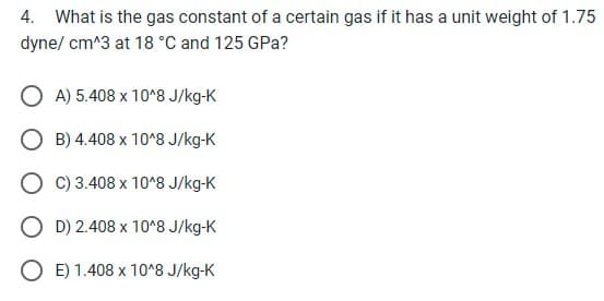 4. What is the gas constant of a certain gas if it has a unit weight of 1.75
dyne/cm^3 at 18 °C and 125 GPa?
A) 5.408 x 10^8 J/kg-K
B) 4.408 x 10^8 J/kg-K
O C) 3.408 x 10^8 J/kg-K
D) 2.408 x 10^8 J/kg-K
OE) 1.408 x 10^8 J/kg-K