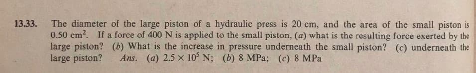 The diameter of the large piston of a hydraulic press is 20 cm, and the area of the small piston is
0.50 cm?. If a force of 400 N is applied to the small piston, (a) what is the resulting force exerted by the
large piston? (b) What is the increase in pressure underneath the small piston? (c) underneath the
large piston?
13.33.
Ans. (a) 2.5 x 10 N; (b) 8 MPa; (c) 8 MPa
