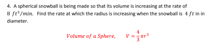 4. A spherical snowball is being made so that its volume is increasing at the rate of
8 ft³ /min. Find the rate at which the radius is increasing when the snowball is 4 ft in in
diameter.
4
Volume of a Sphere,
V = ar
