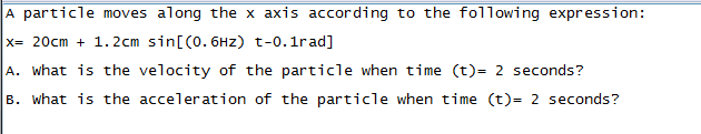 A particle moves along the x axis according to the following expression:
x= 20cm + 1. 2cm sin[(0. 6Hz) t-0.1rad]
A. what is the velocity of the particle when time (t)= 2 seconds?
B. what is the acceleration of the particle when time (t)= 2 seconds?
