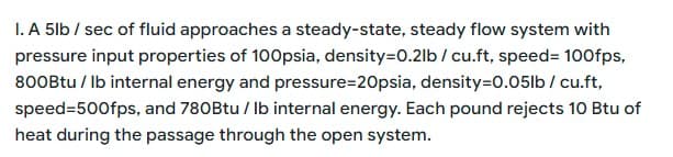 1. A 5lb / sec of fluid approaches a steady-state, steady flow system with
pressure input properties of 100psia, density=0.21b / cu.ft, speed= 100fps,
800Btu/ lb internal energy and pressure-20psia, density=0.05lb / cu.ft,
speed=500fps, and 780Btu/ lb internal energy. Each pound rejects 10 Btu of
heat during the passage through the open system.