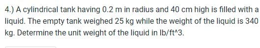 4.) A cylindrical tank having 0.2 m in radius and 40 cm high is filled with a
liquid. The empty tank weighed 25 kg while the weight of the liquid is 340
kg. Determine the unit weight of the liquid in lb/ft^3.