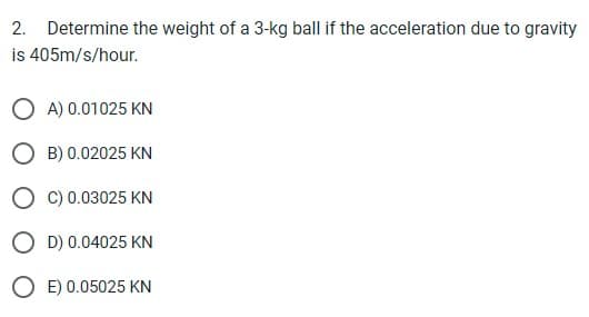 2. Determine the weight of a 3-kg ball if the acceleration due to gravity
is 405m/s/hour.
OA) 0.01025 KN
OB) 0.02025 KN
OC) 0.03025 KN
OD) 0.04025 KN
OE) 0.05025 KN