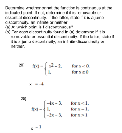 Determine whether or not the function is continuous at the
indicated point. If not, determine if it is removable or
essential discontinuity. If the latter, state if it is a jump
discontinuity, an infinite or neither.
(a) At which point is f discontinuous?
(b) For each discontinuity found in (a) determine if it is
removable or essential discontinuity. If the latter, state if
it is a jump discontinuity, an infinite discontinuity or
neither.
20) f(x)*
x2 - 2,
1,
for x< 0,
for x20
x =-4
20)
-4х - 3,
f(x) = { 1,
-2х - 3,
for x <1,
for x = 1,
for x >1
* =1
