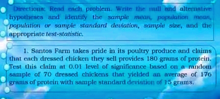 Directionis: Read ench problem. Write the mull and alternative
hypotheses and identify the sampie mean, population mean,
population or sample standard deviation, sample size, and the
Olappropriate test-statistic.
1. Santos Farm takes pride in its poultry produce and claims
that cach dressed chicken they sell provides 180 grams of protein.
Test this claim at 0.01 level of significance based on a random
sample of 70 dressed chickens that yielded an average of 176
grams of protein with sample standard deviation of 15 grams.
