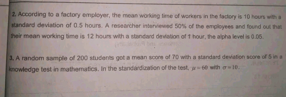 2. According to a factory employer, the mean working time of workers in the factory is 10 hours with a
standard deviation of 0.5 hours. A researcher interviewed 50% of the employees and found out that
their mean working time is 12 hours with a standard deviation of 1 hour, the alpha level is 0.05.
3. A random sample of 200 students got a mean score of 70 with a standard deviation score of 5 in a
knowledge test in mathematics. In the standardization of the test, u= 60 with o=10.
