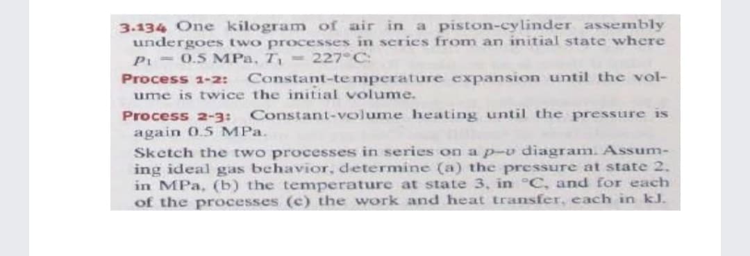 3.134 One kilogram of air in a piston-cylinder assembly
undergoes two processes in series from an initial state where
Pi - 0.5 MPa, T, =227°C:
Process 1-2:
Constant-temperature expansion until the vol-
ume is twice the initial volume.
Process 2-3:
Constant-volume heating until the pressure is
again 0.5 MPa.
Sketch the two processes in series on a p-v diagram. Assum-
ing ideal gas behavior, determine (a) the pressure at state 2.
in MPa, (b) the temperature at state 3, in °C, and for each
of the processes (c) the work and heat transfer, each in kJ.
