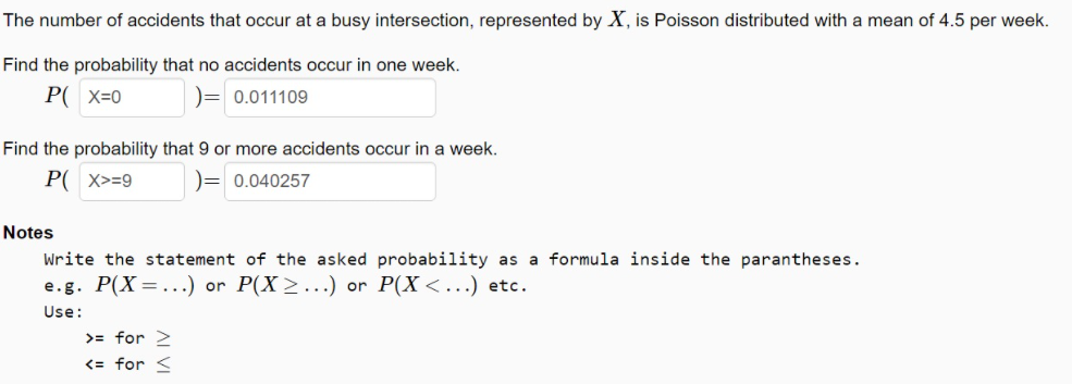 The number of accidents that occur at a busy intersection, represented by X, is Poisson distributed with a mean of 4.5 per week.
Find the probability that no accidents occur in one week.
P( x=0
)= 0.011109
Find the probability that 9 or more accidents occur in a week.
P( x>=9
)= 0.040257
Notes
Write the statement of the asked probability as a formula inside the parantheses.
e.g. P(X=...) or P(X>...) or P(X <...) etc.
Use:
>= for >
<= for <
