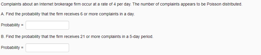 Complaints about an Internet brokerage firm occur at a rate of 4 per day. The number of complaints appears to be Poisson distributed.
A. Find the probability that the firm receives 6 or more complaints in a day.
Probability =
B. Find the probability that the firm receives 21 or more complaints in a 5-day period.
Probability =
