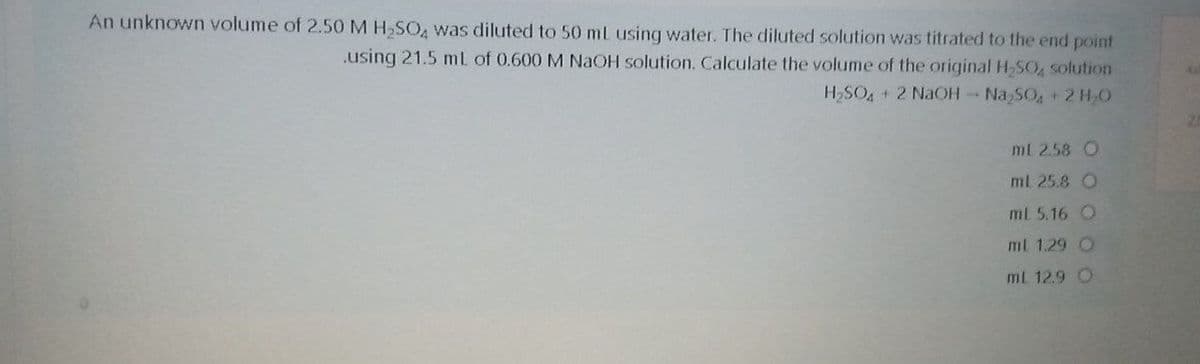 An unknown volume of 2.50 M H,SO, was diluted to 50 ml usinq water. The diluted solution was titrated to the end point
.using 21.5 mL of 0.600 M NaOH solution. Calculate the volume of the original H-SO, solution
H,SO + 2 NaOH Na SO+2 H,O
ml 2.58 O
ml 25.8 O
ml 5.16 O
ml 1.29 O
ml 12.9 O
