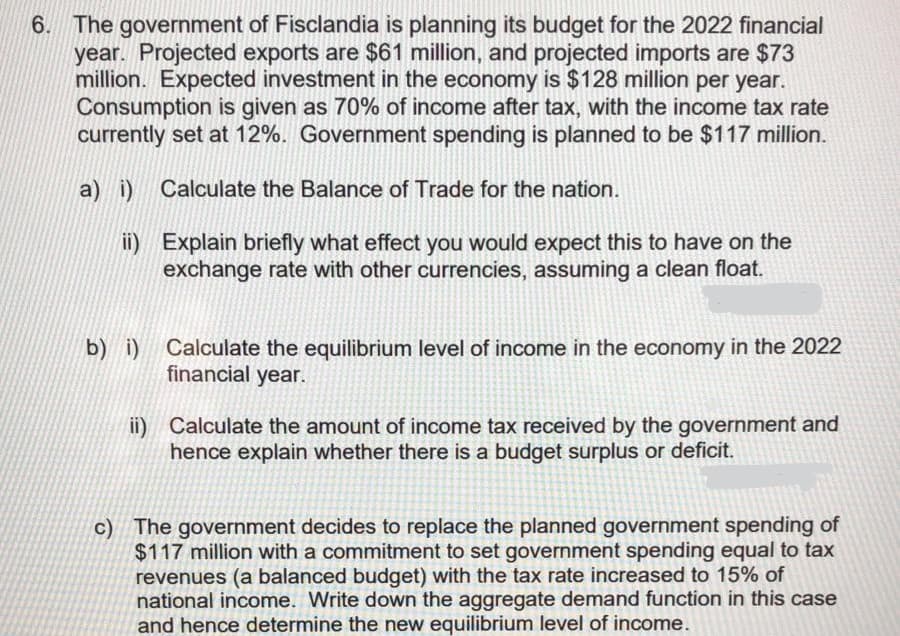 6. The government of Fisclandia is planning its budget for the 2022 financial
year. Projected exports are $61 million, and projected imports are $73
million. Expected investment in the economy is $128 million per year.
Consumption is given as 70% of income after tax, with the income tax rate
currently set at 12%. Government spending is planned to be $117 million.
a) i) Calculate the Balance of Trade for the nation.
ii) Explain briefly what effect you would expect this to have on the
exchange rate with other currencies, assuming a clean float.
Calculate the equilibrium level of income in the economy in the 2022
financial year.
b) i)
ii) Calculate the amount of income tax received by the government and
hence explain whether there is a budget surplus or deficit.
c) The government decides to replace the planned government spending of
$117 million with a commitment to set government spending equal to tax
revenues (a balanced budget) with the tax rate increased to 15% of
national income. Write down the aggregate demand function in this case
and hence determine the new equilibrium level of income.
