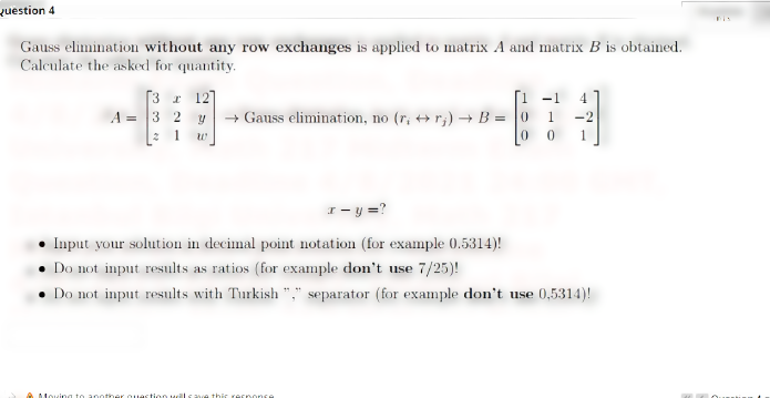 question 4
Gauss elimination without any row exchanges is applied to matrix A and matrix B is obtained.
Calculate the asked for quantity.
[3 r 127
A = 3 2 y+ Gauss elimination, no (r, ++r;) B = 0
2 1 w
-1
1
-2
1
I- y =?
Input your solution in decimal point notation (for example 0.5314)!
• Do not input results as ratios (for example don't use 7/25)!
• Do not input results with Turkish "," separator (for example don't use 0,5314)!
Moving to apother ouastioo
