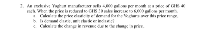 2. An exclusive Yoghurt manufacturer sells 4,000 gallons per month at a price of GHS 40
cach. When the price is reduced to GHS 30 sales increase to 6,000 gallons per month.
a. Calculate the price elasticity of demand for the Yoghurts over this price range.
b. Is demand elastic, unit elastic or inelastic?
c. Calculate the change in revenue due to the change in price.

