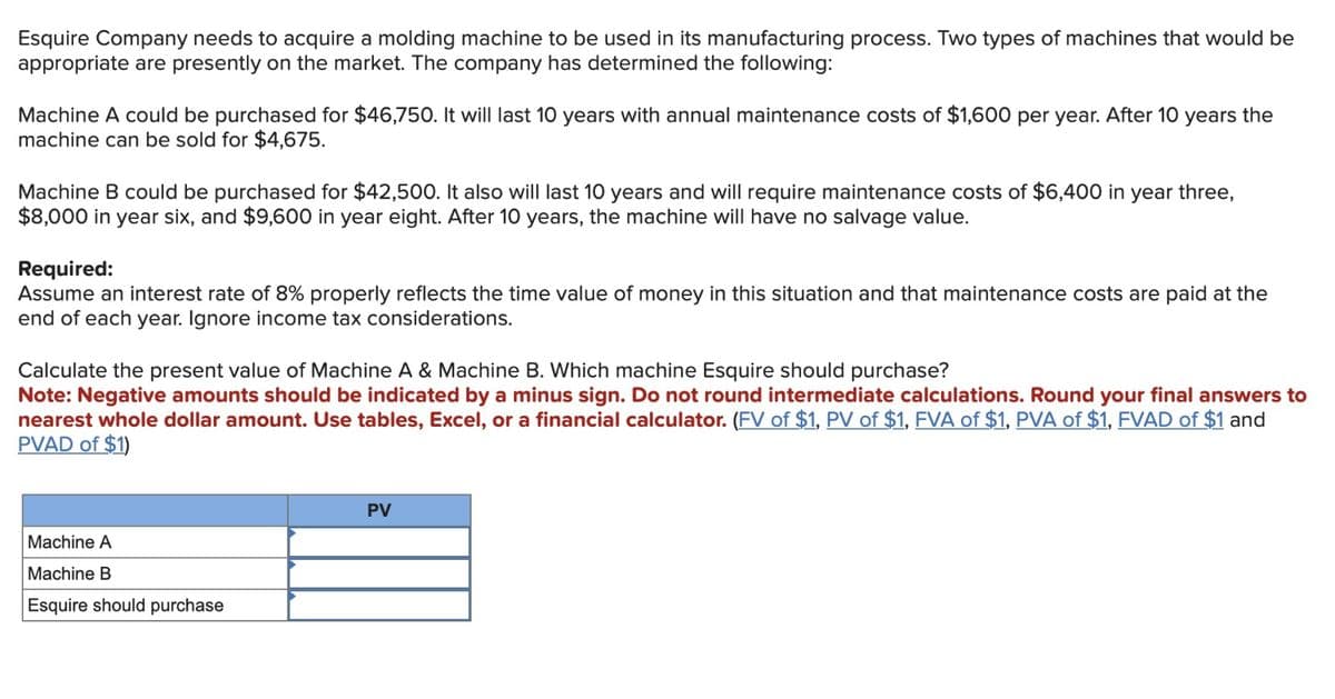 Esquire Company needs to acquire a molding machine to be used in its manufacturing process. Two types of machines that would be
appropriate are presently on the market. The company has determined the following:
Machine A could be purchased for $46,750. It will last 10 years with annual maintenance costs of $1,600 per year. After 10 years the
machine can be sold for $4,675.
Machine B could be purchased for $42,500. It also will last 10 years and will require maintenance costs of $6,400 in year three,
$8,000 in year six, and $9,600 in year eight. After 10 years, the machine will have no salvage value.
Required:
Assume an interest rate of 8% properly reflects the time value of money in this situation and that maintenance costs are paid at the
end of each year. Ignore income tax considerations.
Calculate the present value of Machine A & Machine B. Which machine Esquire should purchase?
Note: Negative amounts should be indicated by a minus sign. Do not round intermediate calculations. Round your final answers to
nearest whole dollar amount. Use tables, Excel, or a financial calculator. (FV of $1, PV of $1, FVA of $1, PVA of $1, FVAD of $1 and
PVAD of $1)
Machine A
Machine B
Esquire should purchase
PV