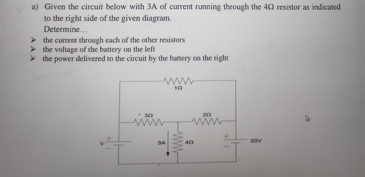 a) Given the circuit below with 3A of current running through the 42 resistor as indicated
to the right side of the given diagram.
Determine...
%3B
the current through each of the other resistors.
> the voltage of the battery on the left
> the power delivered to the circuit by the battery on the right
• 30
20
20V
3A
WWw
