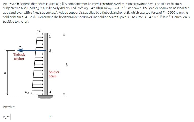 An L = 37-ft-long soldier beam is used as a key component of an earth retention system at an excavation site. The soldier beam is
subjected to a soil loading that is linearly distributed from W₁ = 490 lb/ft to wc = 270 lb/ft, as shown. The soldier beam can be idealized
as a cantilever with a fixed support at A. Added support is supplied by a tieback anchor at B, which exerts a force of P = 5600 lb on the
soldier beam at a = 28 ft. Determine the horizontal deflection of the soldier beam at point C. Assume El = 4.1 x 10³ lb-in.². Deflection is
positive to the left.
WC
Tieback
anchor
Answer:
Vc=
WA
B
Soldier
beam
in.
L
