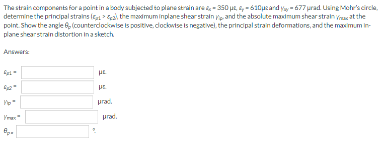The strain components for a point in a body subjected to plane strain are &x = 350 μs, &y=610μe and yxy = 677 prad. Using Mohr's circle,
determine the principal strains (Ep1> p2), the maximum inplane shear strain Vip, and the absolute maximum shear strain Ymax at the
point. Show the angle 8p (counterclockwise is positive, clockwise is negative), the principal strain deformations, and the maximum in-
plane shear strain distortion in a sketch.
Answers:
Ep1 =
με.
Ep2 =
Yip =
Vmax=
Op=
°
με
prad.
urad.