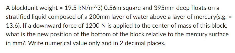 A block(unit weight = 19.5 kN/m^3) 0.56m square and 395mm deep floats on a
stratified liquid composed of a 200mm layer of water above a layer of mercury(s.g. =
13.6). If a downward force of 1200 N is applied to the center of mass of this block,
what is the new position of the bottom of the block relative to the mercury surface
in mm?. Write numerical value only and in 2 decimal places.