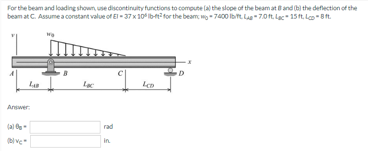 For the beam and loading shown, use discontinuity functions to compute (a) the slope of the beam at B and (b) the deflection of the
beam at C. Assume a constant value of El = 37 x 106 lb-ft² for the beam; wo = 7400 lb/ft, LAB = 7.0 ft, Lgc = 15 ft, Lcp = 8 ft.
Wo
LBC
LCD
LAB
Answer:
(a) 0g =
(b) vc=
B
rad
in.