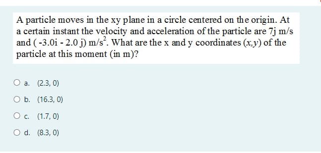 A particle moves in the xy plane in a circle centered on the origin. At
a certain instant the velocity and acceleration of the particle are 7j m/s
and (-3.0i - 2.0 j) m/s. What are the x and y coordinates (x,y) of the
particle at this moment (in m)?
О а. (2.3, 0)
O b. (16.3, 0)
Ос. (1.7, 0)
O d. (8.3, 0)
